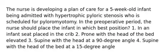 The nurse is developing a plan of care for a 5-week-old infant being admitted with hypertrophic pyloric stenosis who is scheduled for pyloromyotomy. In the preoperative period, the nurse should place the infant in which best position? 1. In an infant seat placed in the crib 2. Prone with the head of the bed elevated 3. Supine with the head at a 90-degree angle 4. Supine with the head of the bed at a 15-degree angle