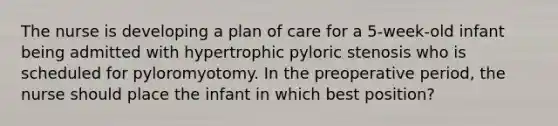 The nurse is developing a plan of care for a 5-week-old infant being admitted with hypertrophic pyloric stenosis who is scheduled for pyloromyotomy. In the preoperative period, the nurse should place the infant in which best position?