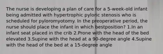 The nurse is developing a plan of care for a 5-week-old infant being admitted with hypertrophic pyloric stenosis who is scheduled for pyloromyotomy. In the preoperative period, the nurse should place the infant in which bestposition? 1.In an infant seat placed in the crib 2.Prone with the head of the bed elevated 3.Supine with the head at a 90-degree angle 4.Supine with the head of the bed at a 15-degree angle