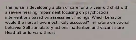 The nurse is developing a plan of care for a 5-year-old child with a severe hearing impairment focusing on psychosocial interventions based on assessment findings. Which behavior would the nurse have most likely assessed? Immature emotional behavior Self-stimulatory actions Inattention and vacant stare Head tilt or forward thrust