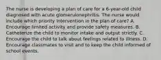 The nurse is developing a plan of care for a 6-year-old child diagnosed with acute glomerulonephritis. The nurse would include which priority intervention in the plan of care? A. Encourage limited activity and provide safety measures. B. Catheterize the child to monitor intake and output strictly. C. Encourage the child to talk about feelings related to illness. D. Encourage classmates to visit and to keep the child informed of school events.