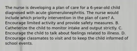 The nurse is developing a plan of care for a 6-year-old child diagnosed with acute glomerulonephritis. The nurse would include which priority intervention in the plan of care? A. Encourage limited activity and provide safety measures. B. Catheterize the child to monitor intake and output strictly. C. Encourage the child to talk about feelings related to illness. D. Encourage classmates to visit and to keep the child informed of school events.