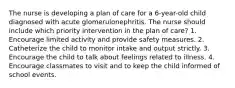 The nurse is developing a plan of care for a 6-year-old child diagnosed with acute glomerulonephritis. The nurse should include which priority intervention in the plan of care? 1. Encourage limited activity and provide safety measures. 2. Catheterize the child to monitor intake and output strictly. 3. Encourage the child to talk about feelings related to illness. 4. Encourage classmates to visit and to keep the child informed of school events.