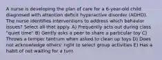 A nurse is developing the plan of care for a 6-year-old child diagnosed with attention deficit hyperactive disorder (ADHD). The nurse identifies interventions to address which behavior issues? Select all that apply. A) Frequently acts out during class "quiet time" B) Gently asks a peer to share a particular toy C) Throws a temper tantrum when asked to clean up toys D) Does not acknowledge others' right to select group activities E) Has a habit of not waiting for a turn