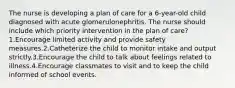 The nurse is developing a plan of care for a 6-year-old child diagnosed with acute glomerulonephritis. The nurse should include which priority intervention in the plan of care?1.Encourage limited activity and provide safety measures.2.Catheterize the child to monitor intake and output strictly.3.Encourage the child to talk about feelings related to illness.4.Encourage classmates to visit and to keep the child informed of school events.