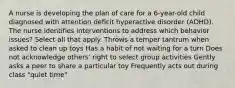 A nurse is developing the plan of care for a 6-year-old child diagnosed with attention deficit hyperactive disorder (ADHD). The nurse identifies interventions to address which behavior issues? Select all that apply. Throws a temper tantrum when asked to clean up toys Has a habit of not waiting for a turn Does not acknowledge others' right to select group activities Gently asks a peer to share a particular toy Frequently acts out during class "quiet time"