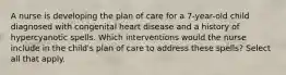 A nurse is developing the plan of care for a 7-year-old child diagnosed with congenital heart disease and a history of hypercyanotic spells. Which interventions would the nurse include in the child's plan of care to address these spells? Select all that apply.