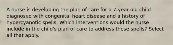 A nurse is developing the plan of care for a 7-year-old child diagnosed with congenital heart disease and a history of hypercyanotic spells. Which interventions would the nurse include in the child's plan of care to address these spells? Select all that apply.