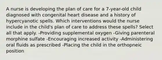 A nurse is developing the plan of care for a 7-year-old child diagnosed with congenital heart disease and a history of hypercyanotic spells. Which interventions would the nurse include in the child's plan of care to address these spells? Select all that apply. -Providing supplemental oxygen -Giving parenteral morphine sulfate -Encouraging increased activity -Administering oral fluids as prescribed -Placing the child in the orthopneic position