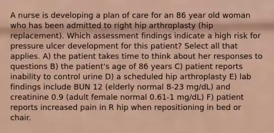 A nurse is developing a plan of care for an 86 year old woman who has been admitted to right hip arthroplasty (hip replacement). Which assessment findings indicate a high risk for pressure ulcer development for this patient? Select all that applies. A) the patient takes time to think about her responses to questions B) the patient's age of 86 years C) patient reports inability to control urine D) a scheduled hip arthroplasty E) lab findings include BUN 12 (elderly normal 8-23 mg/dL) and creatinine 0.9 (adult female normal 0.61-1 mg/dL) F) patient reports increased pain in R hip when repositioning in bed or chair.