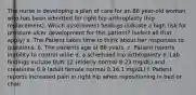 The nurse is developing a plan of care for an 86 year-old woman who has been admitted for right hip arthroplasty (hip replacement). Which assessment findings indicate a high risk for pressure ulcer development for this patient? (select all that apply) a. The Patient takes time to think about her responses to questions. b. The patients age of 86 years. c. Patient reports inability to control urine d. a scheduled hip arthtoplasty e. Lab findings include BUN 12 (elderly normal 8-23 mg/dL) and creatinine 0.9 (adult female normal 0.16.1 mg/dL) f. Patient reports increased pain in right hip when repositioning in bed or chair