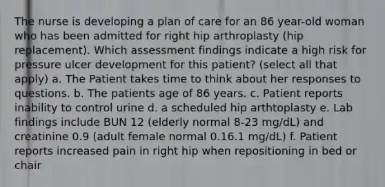 The nurse is developing a plan of care for an 86 year-old woman who has been admitted for right hip arthroplasty (hip replacement). Which assessment findings indicate a high risk for pressure ulcer development for this patient? (select all that apply) a. The Patient takes time to think about her responses to questions. b. The patients age of 86 years. c. Patient reports inability to control urine d. a scheduled hip arthtoplasty e. Lab findings include BUN 12 (elderly normal 8-23 mg/dL) and creatinine 0.9 (adult female normal 0.16.1 mg/dL) f. Patient reports increased pain in right hip when repositioning in bed or chair