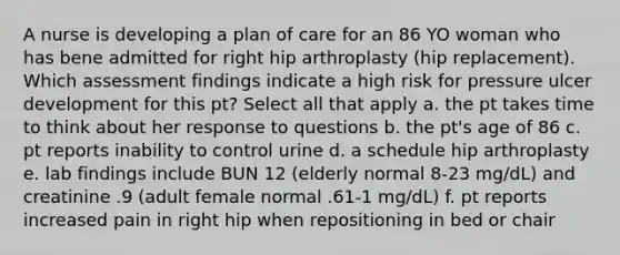 A nurse is developing a plan of care for an 86 YO woman who has bene admitted for right hip arthroplasty (hip replacement). Which assessment findings indicate a high risk for pressure ulcer development for this pt? Select all that apply a. the pt takes time to think about her response to questions b. the pt's age of 86 c. pt reports inability to control urine d. a schedule hip arthroplasty e. lab findings include BUN 12 (elderly normal 8-23 mg/dL) and creatinine .9 (adult female normal .61-1 mg/dL) f. pt reports increased pain in right hip when repositioning in bed or chair