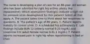 The nurse is developing a plan of care for an 86-year- old woman who has been admitted for right hip arthro- plasty (hip replacement). Which assessment finding(s) indicate a high risk for pressure ulcer development for this patient? Select all that apply. A. The patient takes time to think about her responses to questions. B. The patient's age of 86 years. C. Patient reports inability to control urine. D. A scheduled hip arthroplasty E. Lab findings include BUN 12 (elderly normal 8-23 mg/dL) and creatinine 0.9 (adult female normal 0.61.1 mg/dL). F. Patient reports increased pain in right hip when repositioning in bed or chair.