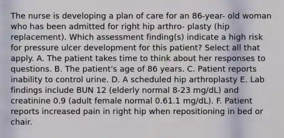 The nurse is developing a plan of care for an 86-year- old woman who has been admitted for right hip arthro- plasty (hip replacement). Which assessment finding(s) indicate a high risk for pressure ulcer development for this patient? Select all that apply. A. The patient takes time to think about her responses to questions. B. The patient's age of 86 years. C. Patient reports inability to control urine. D. A scheduled hip arthroplasty E. Lab findings include BUN 12 (elderly normal 8-23 mg/dL) and creatinine 0.9 (adult female normal 0.61.1 mg/dL). F. Patient reports increased pain in right hip when repositioning in bed or chair.