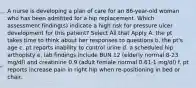 A nurse is developing a plan of care for an 86-year-old woman who has been admitted for a hip replacement. Which assessment finding(s) indicate a high risk for pressure ulcer development for this patient? Select All that Apply A. the pt takes time to think about her responses to questions b. the pt's age c. pt reports inability to control urine d. a scheduled hip arthoplsty e. lab findings include BUN 12 (elderly normal 8-23 mg/dl) and creatinine 0.9 (adult female normal 0.61-1 mg/dl) f. pt reports increase pain in right hip when re-positioning in bed or chair.