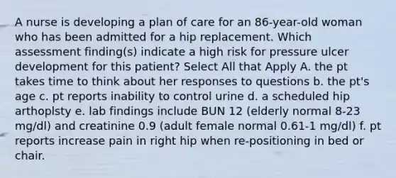 A nurse is developing a plan of care for an 86-year-old woman who has been admitted for a hip replacement. Which assessment finding(s) indicate a high risk for pressure ulcer development for this patient? Select All that Apply A. the pt takes time to think about her responses to questions b. the pt's age c. pt reports inability to control urine d. a scheduled hip arthoplsty e. lab findings include BUN 12 (elderly normal 8-23 mg/dl) and creatinine 0.9 (adult female normal 0.61-1 mg/dl) f. pt reports increase pain in right hip when re-positioning in bed or chair.