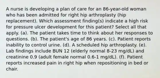 A nurse is developing a plan of care for an 86-year-old woman who has been admitted for right hip arthroplasty (hip replacement). Which assessment finding(s) indicate a high risk for pressure ulcer development for this patient? Select all that apply. (a). The patient takes time to think about her responses to questions. (b). The patient's age of 86 years. (c). Patient reports inability to control urine. (d). A scheduled hip arthroplasty. (e). Lab findings include BUN 12 (elderly normal 8-23 mg/dL) and creatinine 0.9 (adult female normal 0.6-1 mg/dL). (f). Patient reports increased pain in right hip when repositioning in bed or chair.