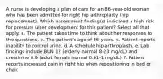 A nurse is developing a plan of care for an 86-year-old woman who has been admitted for right hip arthroplasty (hip replacement). Which assessment finding(s) indicated a high risk for pressure ulcer development for this patient? Select all that apply. a. The patient takes time to think about her responses to the questions. b. The patient's age of 86 years. c. Patient reports inability to control urine. d. A schedule hip arthroplasty. e. Lab findings include BUN 12 (elderly normal 8-23 mg/dL) and creatinine 0.9 (adult female normal 0.61-1 mg/dL). f. Patient reports increased pain in right hip when repositioning in bed or chair.