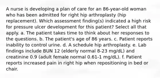 A nurse is developing a plan of care for an 86-year-old woman who has been admitted for right hip arthroplasty (hip replacement). Which assessment finding(s) indicated a high risk for pressure ulcer development for this patient? Select all that apply. a. The patient takes time to think about her responses to the questions. b. The patient's age of 86 years. c. Patient reports inability to control urine. d. A schedule hip arthroplasty. e. Lab findings include BUN 12 (elderly normal 8-23 mg/dL) and creatinine 0.9 (adult female normal 0.61-1 mg/dL). f. Patient reports increased pain in right hip when repositioning in bed or chair.