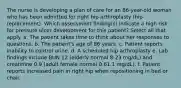 The nurse is developing a plan of care for an 86-year-old woman who has been admitted for right hip arthroplasty (hip replacement). Which assessment ﬁnding(s) indicate a high risk for pressure ulcer development for this patient? Select all that apply. a. The patient takes time to think about her responses to questions. b. The patient's age of 86 years. c. Patient reports inability to control urine. d. A scheduled hip arthroplasty e. Lab ﬁndings include BUN 12 (elderly normal 8-23 mg/dL) and creatinine 0.9 (adult female normal 0.61.1 mg/dL). f. Patient reports increased pain in right hip when repositioning in bed or chair.