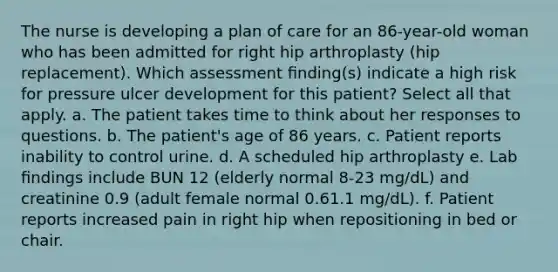 The nurse is developing a plan of care for an 86-year-old woman who has been admitted for right hip arthroplasty (hip replacement). Which assessment ﬁnding(s) indicate a high risk for pressure ulcer development for this patient? Select all that apply. a. The patient takes time to think about her responses to questions. b. The patient's age of 86 years. c. Patient reports inability to control urine. d. A scheduled hip arthroplasty e. Lab ﬁndings include BUN 12 (elderly normal 8-23 mg/dL) and creatinine 0.9 (adult female normal 0.61.1 mg/dL). f. Patient reports increased pain in right hip when repositioning in bed or chair.