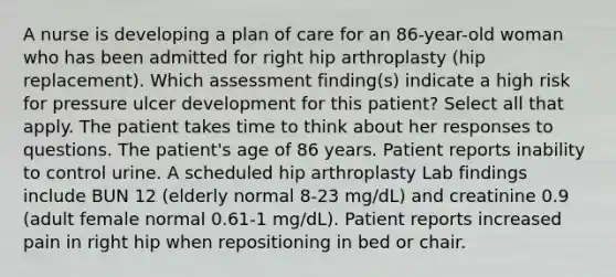 A nurse is developing a plan of care for an 86-year-old woman who has been admitted for right hip arthroplasty (hip replacement). Which assessment finding(s) indicate a high risk for pressure ulcer development for this patient? Select all that apply. The patient takes time to think about her responses to questions. The patient's age of 86 years. Patient reports inability to control urine. A scheduled hip arthroplasty Lab findings include BUN 12 (elderly normal 8-23 mg/dL) and creatinine 0.9 (adult female normal 0.61-1 mg/dL). Patient reports increased pain in right hip when repositioning in bed or chair.