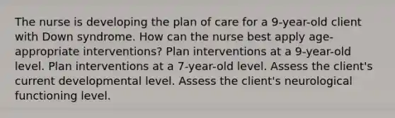 The nurse is developing the plan of care for a 9-year-old client with Down syndrome. How can the nurse best apply age-appropriate interventions? Plan interventions at a 9-year-old level. Plan interventions at a 7-year-old level. Assess the client's current developmental level. Assess the client's neurological functioning level.