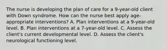 The nurse is developing the plan of care for a 9-year-old client with Down syndrome. How can the nurse best apply age-appropriate interventions? A. Plan interventions at a 9-year-old level. B. Plan interventions at a 7-year-old level. C. Assess the client's current developmental level. D. Assess the client's neurological functioning level.