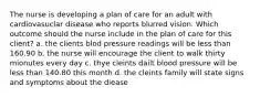 The nurse is developing a plan of care for an adult with cardiovasuclar disease who reports blurred vision. Which outcome should the nurse include in the plan of care for this client? a. the clients blod pressure readings will be less than 160.90 b. the nurse will encourage the client to walk thirty mionutes every day c. thye cleints dailt blood pressure will be less than 140.80 this month d. the cleints family will state signs and symptoms about the diease