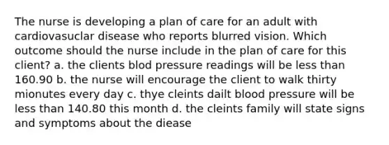 The nurse is developing a plan of care for an adult with cardiovasuclar disease who reports blurred vision. Which outcome should the nurse include in the plan of care for this client? a. the clients blod pressure readings will be less than 160.90 b. the nurse will encourage the client to walk thirty mionutes every day c. thye cleints dailt blood pressure will be less than 140.80 this month d. the cleints family will state signs and symptoms about the diease