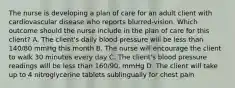 The nurse is developing a plan of care for an adult client with cardiovascular disease who reports blurred-vision. Which outcome should the nurse include in the plan of care for this client? A. The client's daily blood pressure will be less than 140/80 mmHg this month B. The nurse will encourage the client to walk 30 minutes every day C. The client's blood pressure readings will be less than 160/90. mmHg D. The client will take up to 4 nitroglycerine tablets sublingually for chest pain