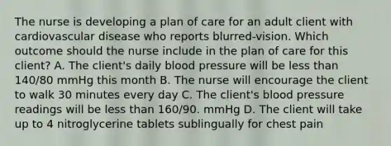 The nurse is developing a plan of care for an adult client with cardiovascular disease who reports blurred-vision. Which outcome should the nurse include in the plan of care for this client? A. The client's daily blood pressure will be less than 140/80 mmHg this month B. The nurse will encourage the client to walk 30 minutes every day C. The client's blood pressure readings will be less than 160/90. mmHg D. The client will take up to 4 nitroglycerine tablets sublingually for chest pain