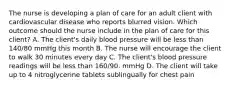 The nurse is developing a plan of care for an adult client with cardiovascular disease who reports blurred vision. Which outcome should the nurse include in the plan of care for this client? A. The client's daily blood pressure will be less than 140/80 mmHg this month B. The nurse will encourage the client to walk 30 minutes every day C. The client's blood pressure readings will be less than 160/90. mmHg D. The client will take up to 4 nitroglycerine tablets sublingually for chest pain