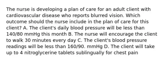 The nurse is developing a plan of care for an adult client with cardiovascular disease who reports blurred vision. Which outcome should the nurse include in the plan of care for this client? A. The client's daily blood pressure will be less than 140/80 mmHg this month B. The nurse will encourage the client to walk 30 minutes every day C. The client's blood pressure readings will be less than 160/90. mmHg D. The client will take up to 4 nitroglycerine tablets sublingually for chest pain