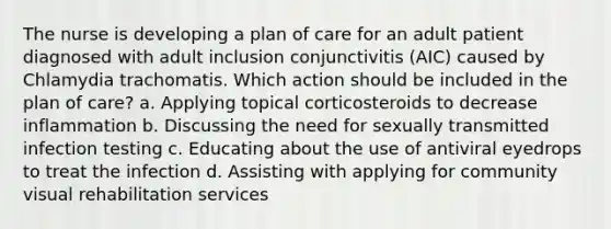 The nurse is developing a plan of care for an adult patient diagnosed with adult inclusion conjunctivitis (AIC) caused by Chlamydia trachomatis. Which action should be included in the plan of care? a. Applying topical corticosteroids to decrease inflammation b. Discussing the need for sexually transmitted infection testing c. Educating about the use of antiviral eyedrops to treat the infection d. Assisting with applying for community visual rehabilitation services