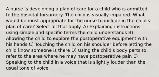 A nurse is developing a plan of care for a child who is admitted to the hospital forsurgery. The child is visually impaired. What would be most appropriate for the nurse to include in the child's plan of care? Select all that apply. A) Explaining instructions using simple and specific terms the child understands B) Allowing the child to explore the postoperative equipment with his hands C) Touching the child on his shoulder before letting the child know someone is there D) Using the child's body parts to refer to the area where he may have postoperative pain E) Speaking to the child in a voice that is slightly louder than the usual tone of voice