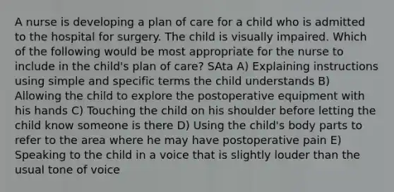 A nurse is developing a plan of care for a child who is admitted to the hospital for surgery. The child is visually impaired. Which of the following would be most appropriate for the nurse to include in the child's plan of care? SAta A) Explaining instructions using simple and specific terms the child understands B) Allowing the child to explore the postoperative equipment with his hands C) Touching the child on his shoulder before letting the child know someone is there D) Using the child's body parts to refer to the area where he may have postoperative pain E) Speaking to the child in a voice that is slightly louder than the usual tone of voice