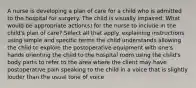 A nurse is developing a plan of care for a child who is admitted to the hospital for surgery. The child is visually impaired. What would be appropriate action(s) for the nurse to include in the child's plan of care? Select all that apply. explaining instructions using simple and specific terms the child understands allowing the child to explore the postoperative equipment with one's hands orienting the child to the hospital room using the child's body parts to refer to the area where the client may have postoperative pain speaking to the child in a voice that is slightly louder than the usual tone of voice