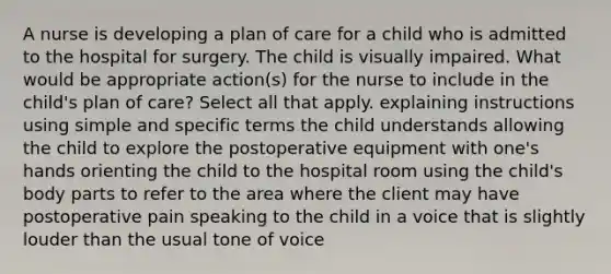 A nurse is developing a plan of care for a child who is admitted to the hospital for surgery. The child is visually impaired. What would be appropriate action(s) for the nurse to include in the child's plan of care? Select all that apply. explaining instructions using simple and specific terms the child understands allowing the child to explore the postoperative equipment with one's hands orienting the child to the hospital room using the child's body parts to refer to the area where the client may have postoperative pain speaking to the child in a voice that is slightly louder than the usual tone of voice