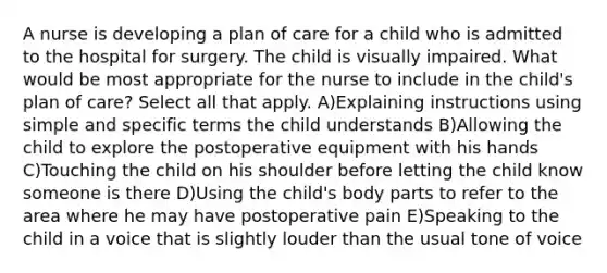 A nurse is developing a plan of care for a child who is admitted to the hospital for surgery. The child is visually impaired. What would be most appropriate for the nurse to include in the child's plan of care? Select all that apply. A)Explaining instructions using simple and specific terms the child understands B)Allowing the child to explore the postoperative equipment with his hands C)Touching the child on his shoulder before letting the child know someone is there D)Using the child's body parts to refer to the area where he may have postoperative pain E)Speaking to the child in a voice that is slightly louder than the usual tone of voice