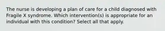 The nurse is developing a plan of care for a child diagnosed with Fragile X syndrome. Which intervention(s) is appropriate for an individual with this condition? Select all that apply.