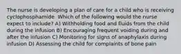 The nurse is developing a plan of care for a child who is receiving cyclophosphamide. Which of the following would the nurse expect to include? A) Withholding food and fluids from the child during the infusion B) Encouraging frequent voiding during and after the infusion C) Monitoring for signs of anaphylaxis during infusion D) Assessing the child for complaints of bone pain