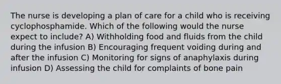 The nurse is developing a plan of care for a child who is receiving cyclophosphamide. Which of the following would the nurse expect to include? A) Withholding food and fluids from the child during the infusion B) Encouraging frequent voiding during and after the infusion C) Monitoring for signs of anaphylaxis during infusion D) Assessing the child for complaints of bone pain