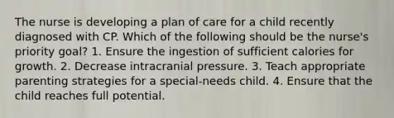 The nurse is developing a plan of care for a child recently diagnosed with CP. Which of the following should be the nurse's priority goal? 1. Ensure the ingestion of sufficient calories for growth. 2. Decrease intracranial pressure. 3. Teach appropriate parenting strategies for a special-needs child. 4. Ensure that the child reaches full potential.