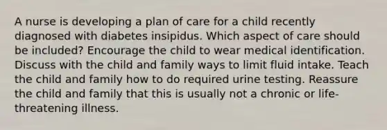 A nurse is developing a plan of care for a child recently diagnosed with diabetes insipidus. Which aspect of care should be included? Encourage the child to wear medical identification. Discuss with the child and family ways to limit fluid intake. Teach the child and family how to do required urine testing. Reassure the child and family that this is usually not a chronic or life-threatening illness.