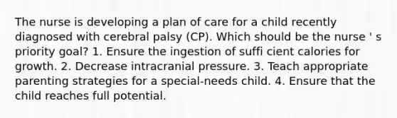 The nurse is developing a plan of care for a child recently diagnosed with cerebral palsy (CP). Which should be the nurse ' s priority goal? 1. Ensure the ingestion of suffi cient calories for growth. 2. Decrease intracranial pressure. 3. Teach appropriate parenting strategies for a special-needs child. 4. Ensure that the child reaches full potential.