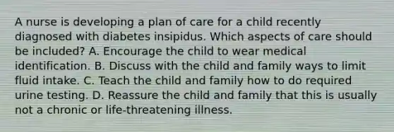 A nurse is developing a plan of care for a child recently diagnosed with diabetes insipidus. Which aspects of care should be included? A. Encourage the child to wear medical identification. B. Discuss with the child and family ways to limit fluid intake. C. Teach the child and family how to do required urine testing. D. Reassure the child and family that this is usually not a chronic or life-threatening illness.