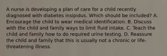 A nurse is developing a plan of care for a child recently diagnosed with diabetes insipidus. Which should be included? A. Encourage the child to wear medical identification. B. Discuss with the child and family ways to limit fluid intake. C. Teach the child and family how to do required urine testing. D. Reassure the child and family that this is usually not a chronic or life-threatening illness.