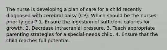 The nurse is developing a plan of care for a child recently diagnosed with cerebral palsy (CP). Which should be the nurses priority goal? 1. Ensure the ingestion of sufficient calories for growth. 2. Decrease intracranial pressure. 3. Teach appropriate parenting strategies for a special-needs child. 4. Ensure that the child reaches full potential.